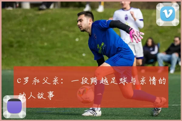 c罗和父亲:一段跨越足球与亲情的动人故事