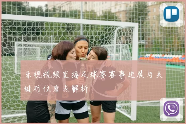 乐视视频直播足球赛赛事进展与关键对位看点解析