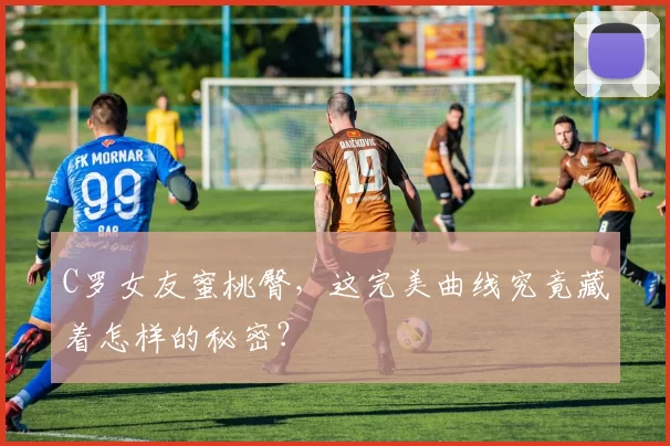 C罗女友蜜桃臀，这完美曲线究竟藏着怎样的秘密？