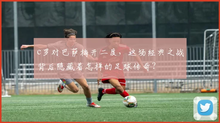 c罗对巴萨梅开二度,这场经典之战背后隐藏着怎样的足球传奇?