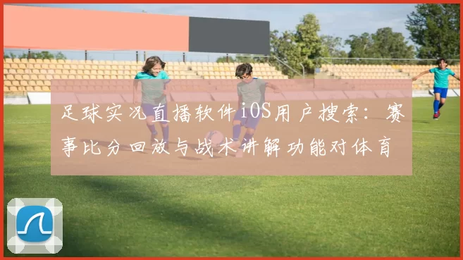 足球实况直播软件iOS用户搜索：赛事比分回放与战术讲解功能对体育新闻解读影响