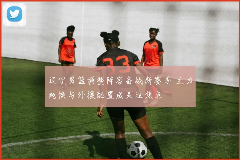 辽宁男篮调整阵容备战新赛季 主力轮换与外援配置成关注焦点