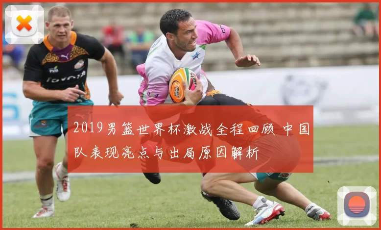 2019男篮世界杯激战全程回顾 中国队表现亮点与出局原因解析